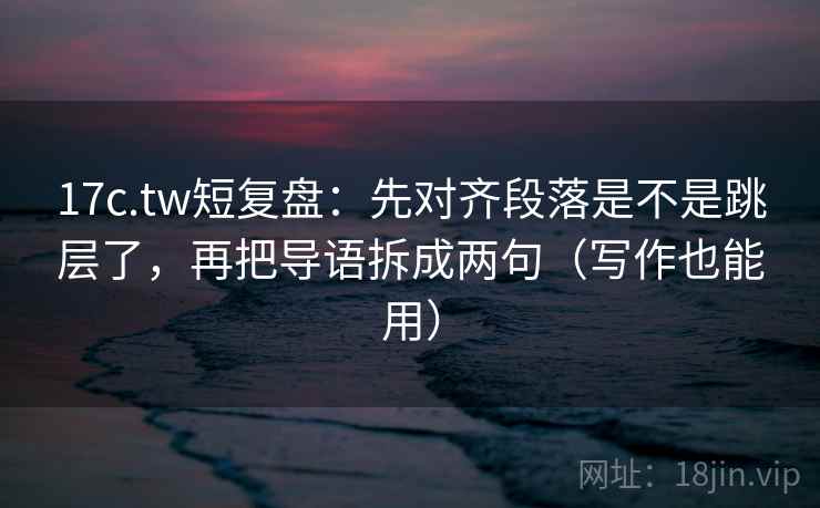 17c.tw短复盘：先对齐段落是不是跳层了，再把导语拆成两句（写作也能用）