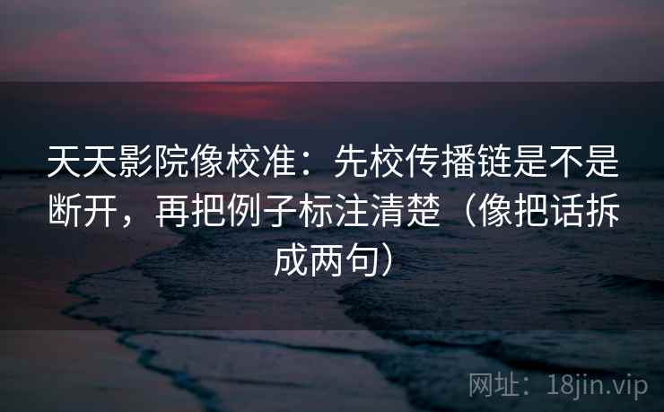 天天影院像校准：先校传播链是不是断开，再把例子标注清楚（像把话拆成两句）