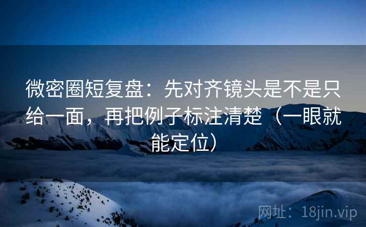 微密圈短复盘：先对齐镜头是不是只给一面，再把例子标注清楚（一眼就能定位）