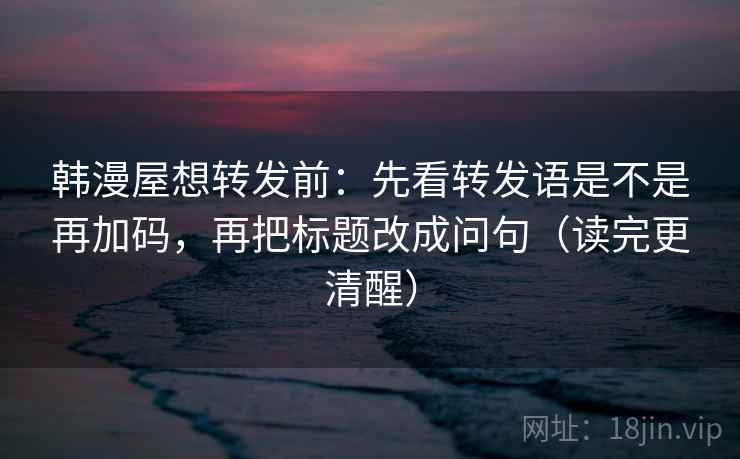 韩漫屋想转发前：先看转发语是不是再加码，再把标题改成问句（读完更清醒）