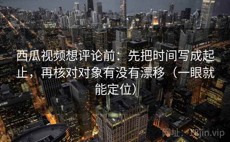 西瓜视频想评论前：先把时间写成起止，再核对对象有没有漂移（一眼就能定位）