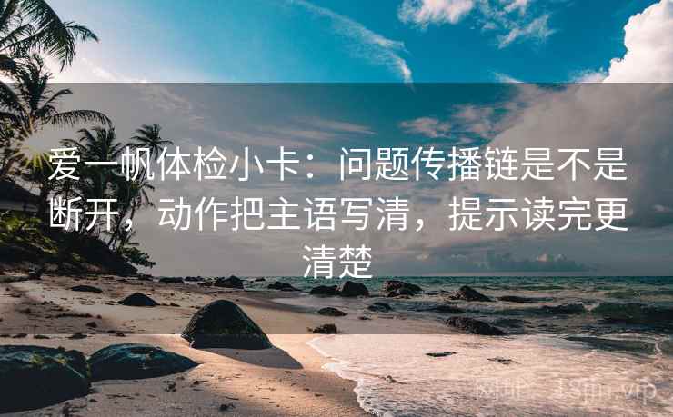 爱一帆体检小卡：问题传播链是不是断开，动作把主语写清，提示读完更清楚