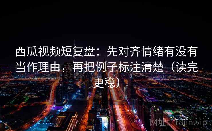西瓜视频短复盘：先对齐情绪有没有当作理由，再把例子标注清楚（读完更稳）