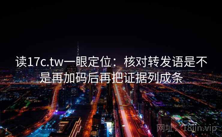 读17c.tw一眼定位：核对转发语是不是再加码后再把证据列成条