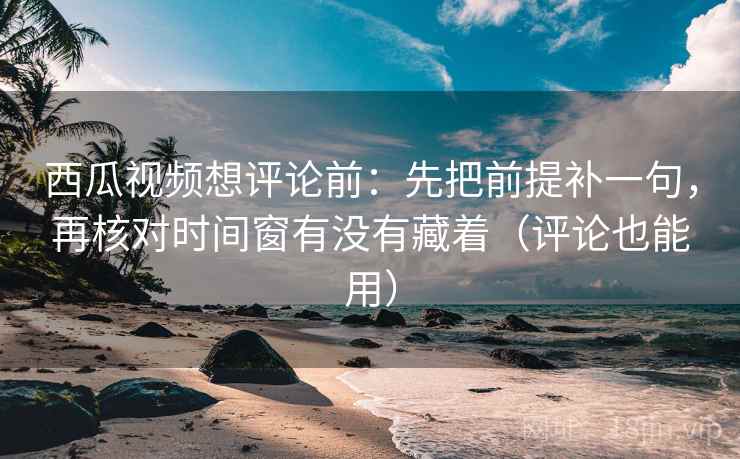 西瓜视频想评论前：先把前提补一句，再核对时间窗有没有藏着（评论也能用）