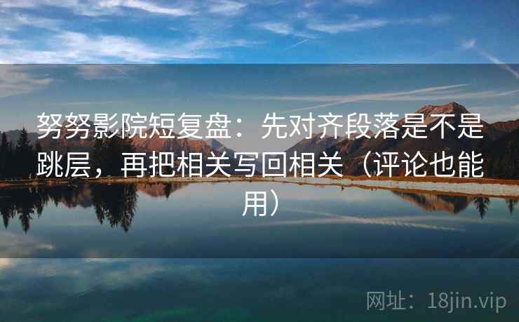 努努影院短复盘：先对齐段落是不是跳层，再把相关写回相关（评论也能用）