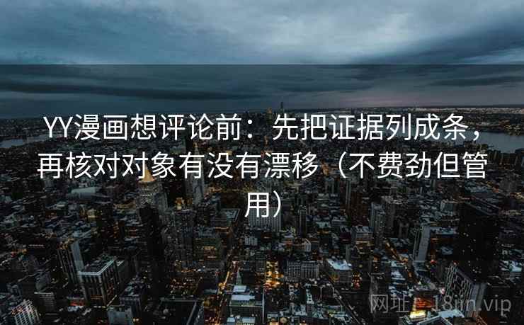 YY漫画想评论前：先把证据列成条，再核对对象有没有漂移（不费劲但管用）