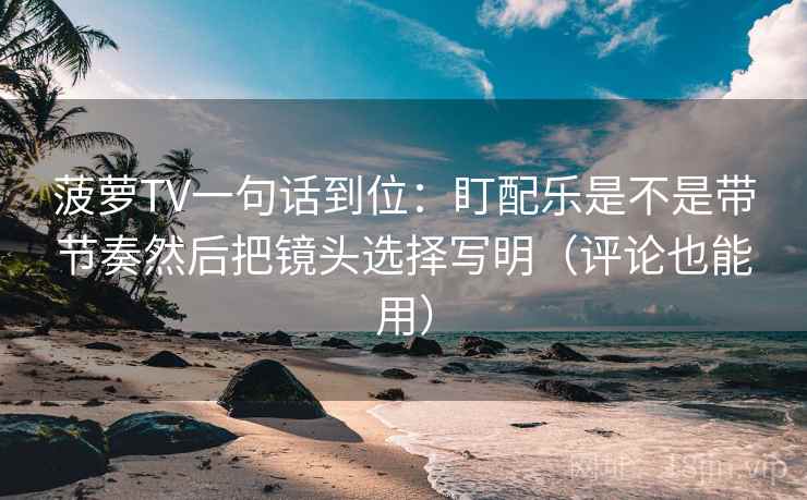 菠萝TV一句话到位：盯配乐是不是带节奏然后把镜头选择写明（评论也能用）