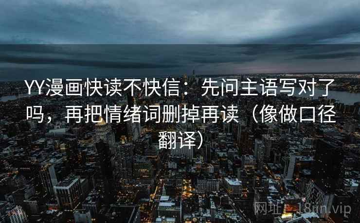 YY漫画快读不快信:先问主语写对了吗,再把情绪词删掉再读(像做口径翻译) YY漫画快读不快信:先问主语写对了吗,再把情绪词删掉再读(像做口径翻译)