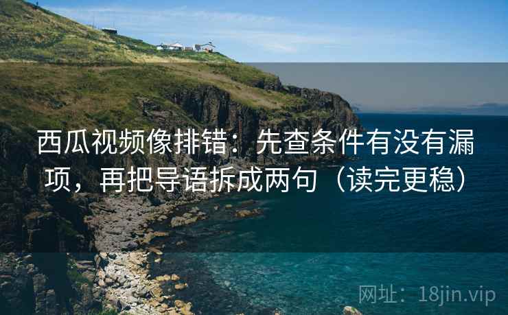 西瓜视频像排错：先查条件有没有漏项，再把导语拆成两句（读完更稳）