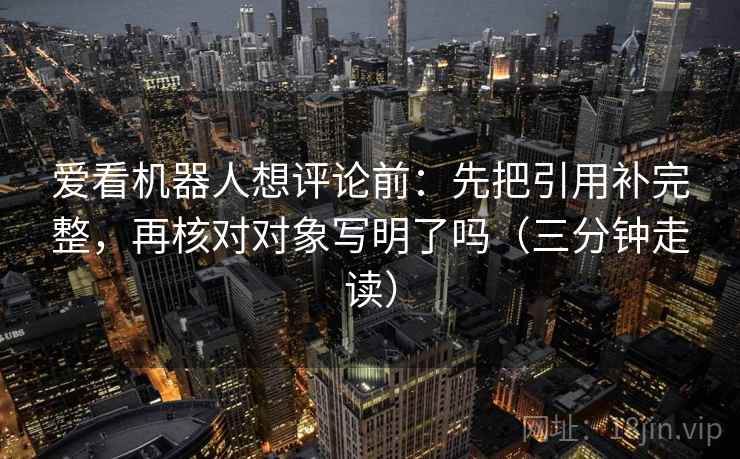 爱看机器人想评论前:先把引用补完整,再核对对象写明了吗(三分钟走读) 爱看机器人想评论前:先把引用补完整,再核对对象写明了吗(三分钟走读)