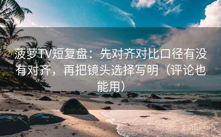 菠萝TV短复盘：先对齐对比口径有没有对齐，再把镜头选择写明（评论也能用）