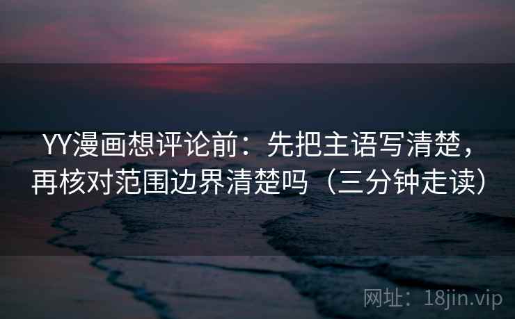 YY漫画想评论前：先把主语写清楚，再核对范围边界清楚吗（三分钟走读）
