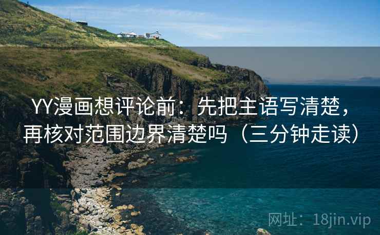 YY漫画想评论前：先把主语写清楚，再核对范围边界清楚吗（三分钟走读）