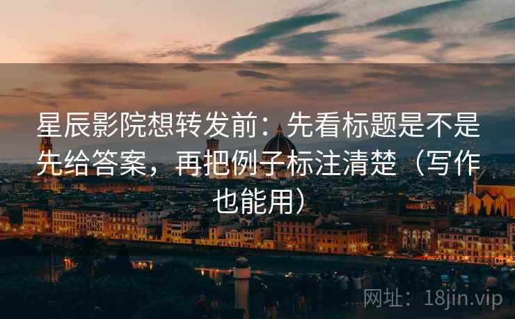 星辰影院想转发前：先看标题是不是先给答案，再把例子标注清楚（写作也能用）