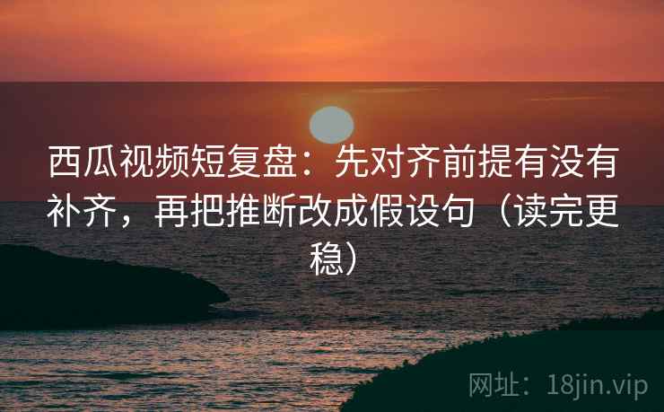 西瓜视频短复盘:先对齐前提有没有补齐,再把推断改成假设句(读完更稳) 西瓜视频短复盘:先对齐前提有没有补齐,再把推断改成假设句(读完更稳)