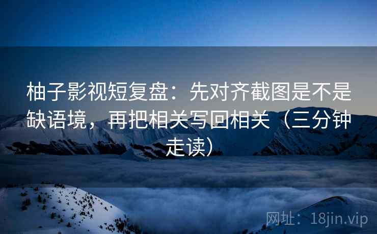 柚子影视短复盘：先对齐截图是不是缺语境，再把相关写回相关（三分钟走读）