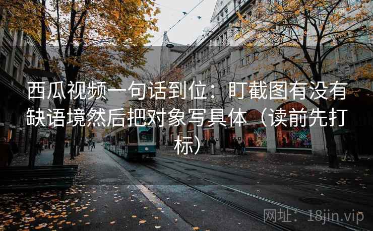 西瓜视频一句话到位:盯截图有没有缺语境然后把对象写具体(读前先打标) 西瓜视频一句话到位:盯截图有没有缺语境然后把对象写具体(读前先打标)