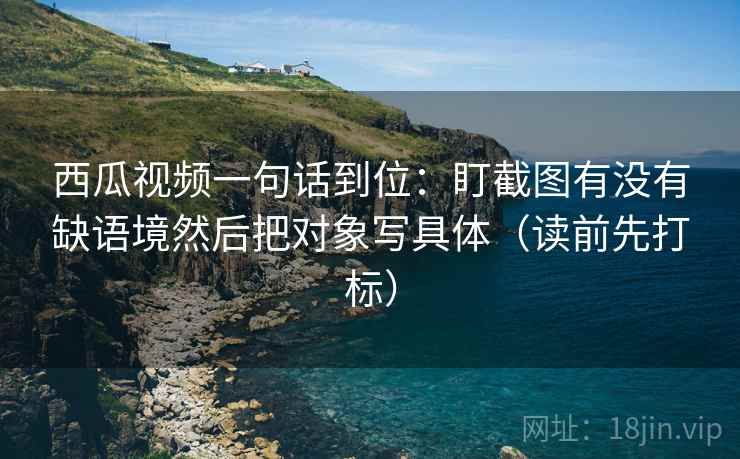 西瓜视频一句话到位:盯截图有没有缺语境然后把对象写具体(读前先打标) 西瓜视频一句话到位:盯截图有没有缺语境然后把对象写具体(读前先打标)