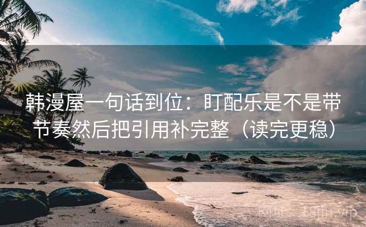 韩漫屋一句话到位:盯配乐是不是带节奏然后把引用补完整(读完更稳) 韩漫屋一句话到位:盯配乐是不是带节奏然后把引用补完整(读完更稳)