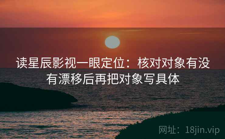 读星辰影视一眼定位：核对对象有没有漂移后再把对象写具体