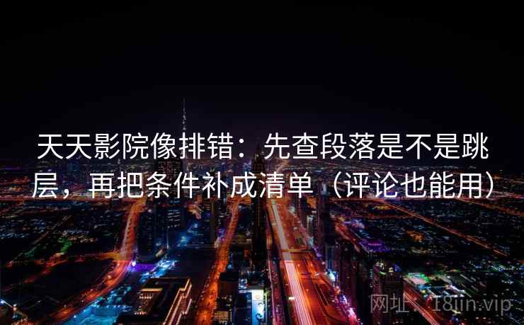 天天影院像排错：先查段落是不是跳层，再把条件补成清单（评论也能用）