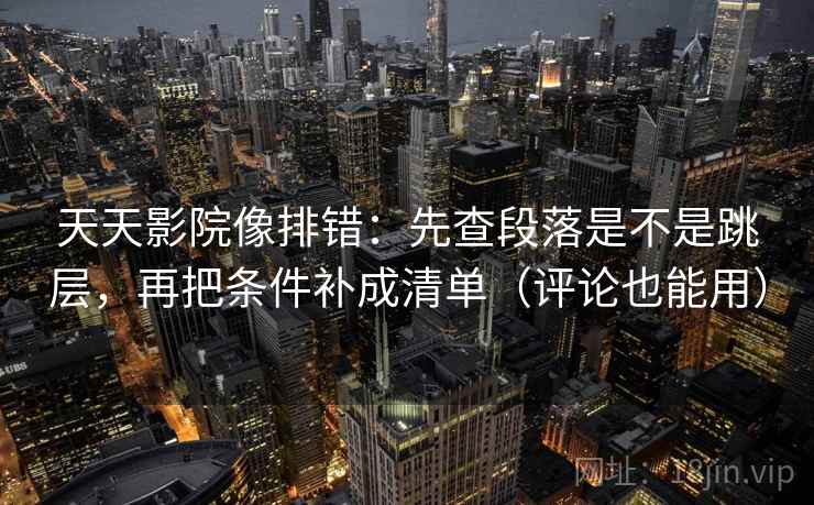 天天影院像排错：先查段落是不是跳层，再把条件补成清单（评论也能用）