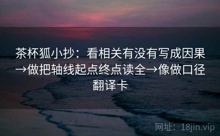 茶杯狐小抄：看相关有没有写成因果→做把轴线起点终点读全→像做口径翻译卡