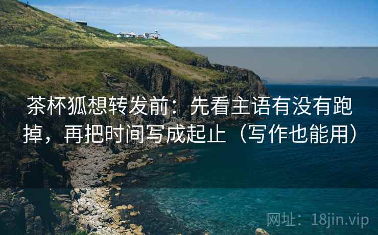 茶杯狐想转发前：先看主语有没有跑掉，再把时间写成起止（写作也能用）