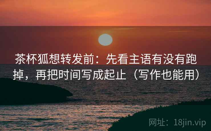 茶杯狐想转发前：先看主语有没有跑掉，再把时间写成起止（写作也能用）