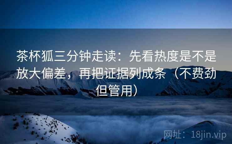 茶杯狐三分钟走读:先看热度是不是放大偏差,再把证据列成条(不费劲但管用) 茶杯狐三分钟走读:先看热度是不是放大偏差,再把证据列成条(不费劲但管用)
