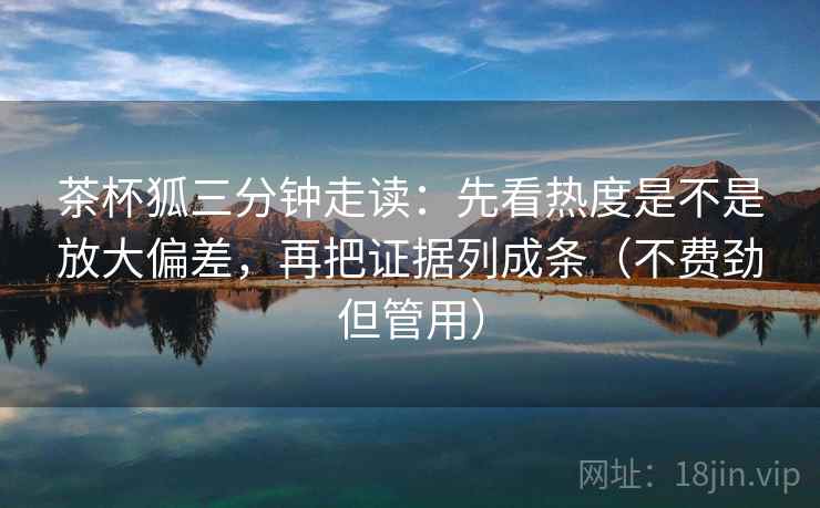 茶杯狐三分钟走读：先看热度是不是放大偏差，再把证据列成条（不费劲但管用）