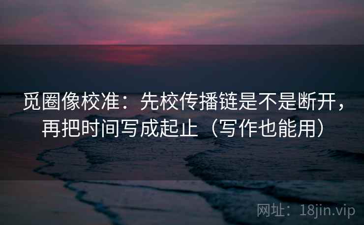 觅圈像校准：先校传播链是不是断开，再把时间写成起止（写作也能用）