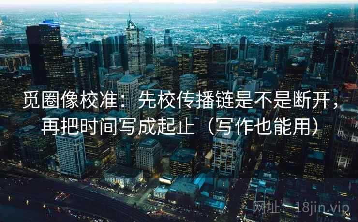 觅圈像校准:先校传播链是不是断开,再把时间写成起止(写作也能用) 觅圈像校准:先校传播链是不是断开,再把时间写成起止(写作也能用)