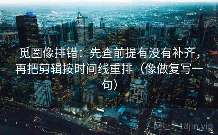 觅圈像排错：先查前提有没有补齐，再把剪辑按时间线重排（像做复写一句）
