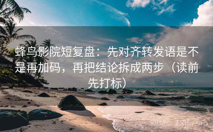 蜂鸟影院短复盘：先对齐转发语是不是再加码，再把结论拆成两步（读前先打标）