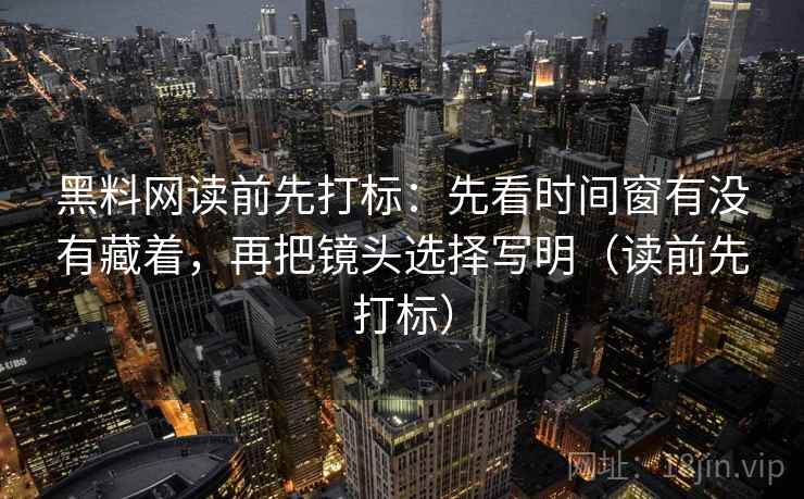 黑料网读前先打标：先看时间窗有没有藏着，再把镜头选择写明（读前先打标）