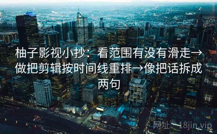 柚子影视小抄：看范围有没有滑走→做把剪辑按时间线重排→像把话拆成两句