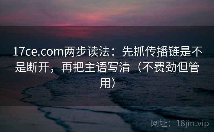 17ce.com两步读法：先抓传播链是不是断开，再把主语写清（不费劲但管用）