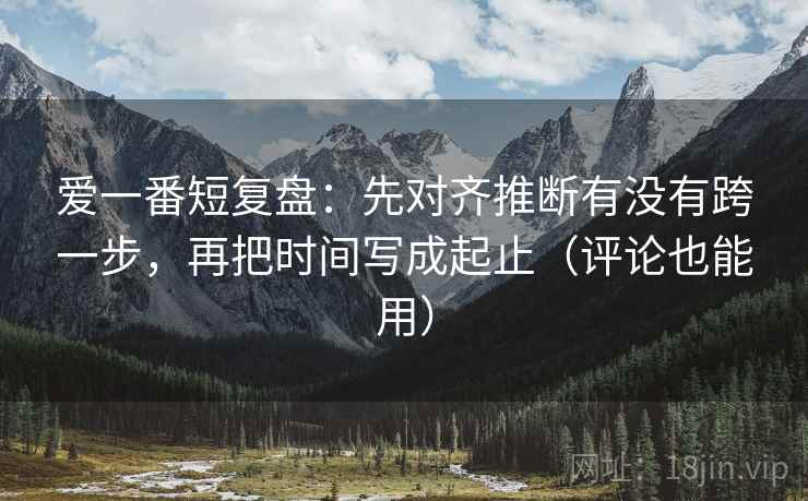 爱一番短复盘：先对齐推断有没有跨一步，再把时间写成起止（评论也能用）