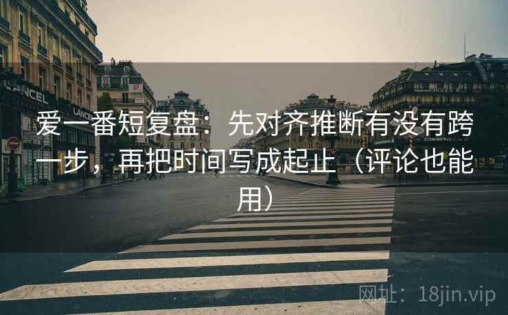 爱一番短复盘:先对齐推断有没有跨一步,再把时间写成起止(评论也能用) 爱一番短复盘:先对齐推断有没有跨一步,再把时间写成起止(评论也能用)