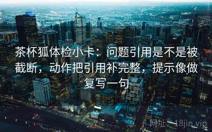 茶杯狐体检小卡：问题引用是不是被截断，动作把引用补完整，提示像做复写一句