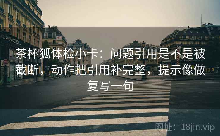 茶杯狐体检小卡：问题引用是不是被截断，动作把引用补完整，提示像做复写一句