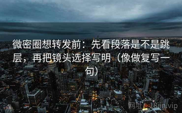 微密圈想转发前：先看段落是不是跳层，再把镜头选择写明（像做复写一句）