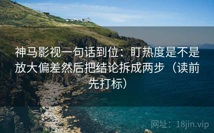 神马影视一句话到位：盯热度是不是放大偏差然后把结论拆成两步（读前先打标）