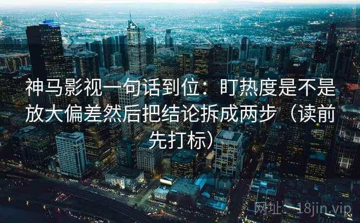 神马影视一句话到位:盯热度是不是放大偏差然后把结论拆成两步(读前先打标) 神马影视一句话到位:盯热度是不是放大偏差然后把结论拆成两步(读前先打标)
