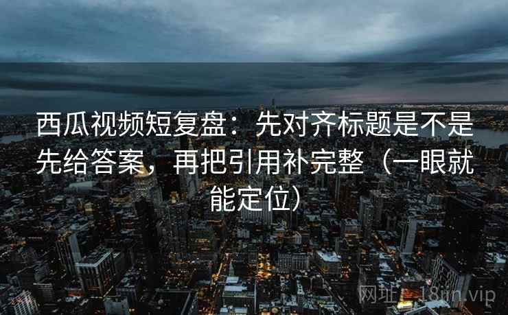 西瓜视频短复盘：先对齐标题是不是先给答案，再把引用补完整（一眼就能定位）